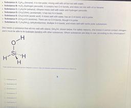 Substance A: CH14 (hexane). It is non-polar, mixing well with oil but not with water.
. Substance B: H2O2 (hydrogen peroxide). It contains two O-H bonds, and does not mix with oil or hexane.
• Substance C: C2H5OH (ethanol). Ethanol mixes well with water an