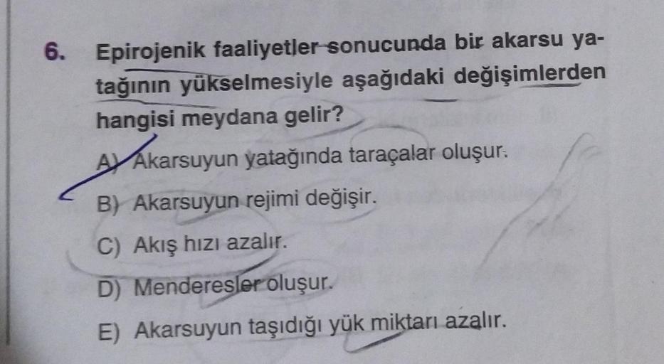 6. Epirojenik faaliyetler sonucunda bir akarsu ya-
tağının yükselmesiyle aşağıdaki değişimlerden
hangisi meydana gelir?
Ay Akarsuyun yatağında taraçalar oluşur:
Akarsu
B) Akarsuyun rejimi değişir.
C) Akış hızı azalır.
D) Menderesler oluşur.
E) Akarsuyun ta