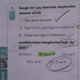 1.
1
Gergin bir
yay
üzerinde oluşturulan
atmanın sürati,
1
1
1
1. Yayı geren kuvvete
II. Yayın birim uzunluğunun kütlesine
III. Dalga kaynağının frekansına
niceliklerinden hangilerine bağlı de-
ğildir?
KO
A) Yalnız!
B) Yalnız IH
C) I ve II
AD
D) Il ve II
E) I, II ve III
wir
E