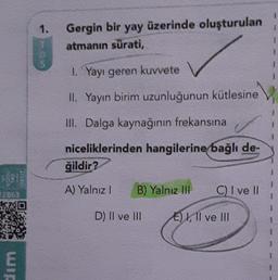 1.
1
Gergin bir
yay
üzerinde oluşturulan
atmanın sürati,
1
1
1
1. Yayı geren kuvvete
II. Yayın birim uzunluğunun kütlesine
III. Dalga kaynağının frekansına
niceliklerinden hangilerine bağlı de-
ğildir?
KO
A) Yalnız!
B) Yalnız IH
C) I ve II
AD
D) Il ve II
E) I, II ve III
wir
E
