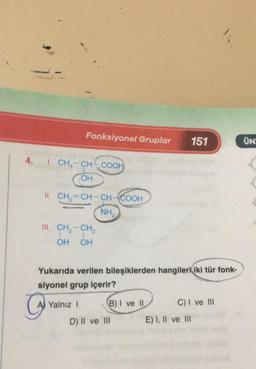 Fonksiyonel Gruplar
151
ÜN
4.
1. CH-CH-COOH
OH
II. CH2=CH-CH-COOH
NH
III. CH, -- CH,
1
OH OH
Yukarıda verilen bileşiklerden hangileri iki tür fonk-
siyonel grup içerir?
AJ Yalnız 1 B) I ve 11 C) I ve III
D) II ve III E) I, II ve III