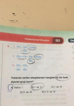 Fonksiyonel Gruplar
151
ÜN
4.
1. CH-CH-COOH
OH
II. CH2=CH-CH-COOH
NH
III. CH, -- CH,
1
OH OH
Yukarıda verilen bileşiklerden hangileri iki tür fonk-
siyonel grup içerir?
AJ Yalnız 1 B) I ve 11 C) I ve III
D) II ve III E) I, II ve III
