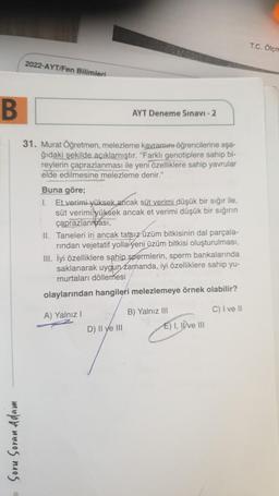T.C. Olcn
2022-AYT/Fen Bilimleri
B
AYT Deneme Sınavı - 2
31. Murat Öğretmen, melezleme kavramını öğrencilerine aşa-
ğıdaki şekilde açıklamıştır. "Farklı genotiplere sahip bi-
reylerin çaprazlanması ile yeni özelliklere sahip yavrular
elde edilmesine melezleme denir."
Buna göre;
1. Et verimi yüksek ancak süt verimi düşük bir sığır ile,
süt verimi yüksek ancak et verimi düşük bir sığının
çaprazlanrası,
II. Taneleri iri ancak tatsız üzüm bitkisinin dal parçala-
rindan vejetatif yolla yeni üzüm bitkisi oluşturulması,
III. İyi özelliklere sahip spermlerin, sperm bankalarında
saklanarak uygun zamanda, iyi özelliklere sahip yu-
murtaları döllemesi
olaylarından hangileri melezlemeye örnek olabilir?
A) Yalnız!
B) Yalnız III
C) I ve It
D) Il ye III E) I, IDve III
Soru Soran Adam
