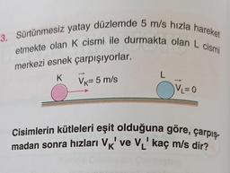 3. Sürtünmesiz yatay düzlemde 5 m/s hızla hareket
etmekte olan K cismi ile durmakta olan L cismi
merkezi esnek çarpışıyorlar.
K
L
VK= 5 m/s
Ov=o
Cisimlerin kütleleri eşit olduğuna göre, çarpış-
madan sonra hızları VK' ve VL' kaç m/s dir?