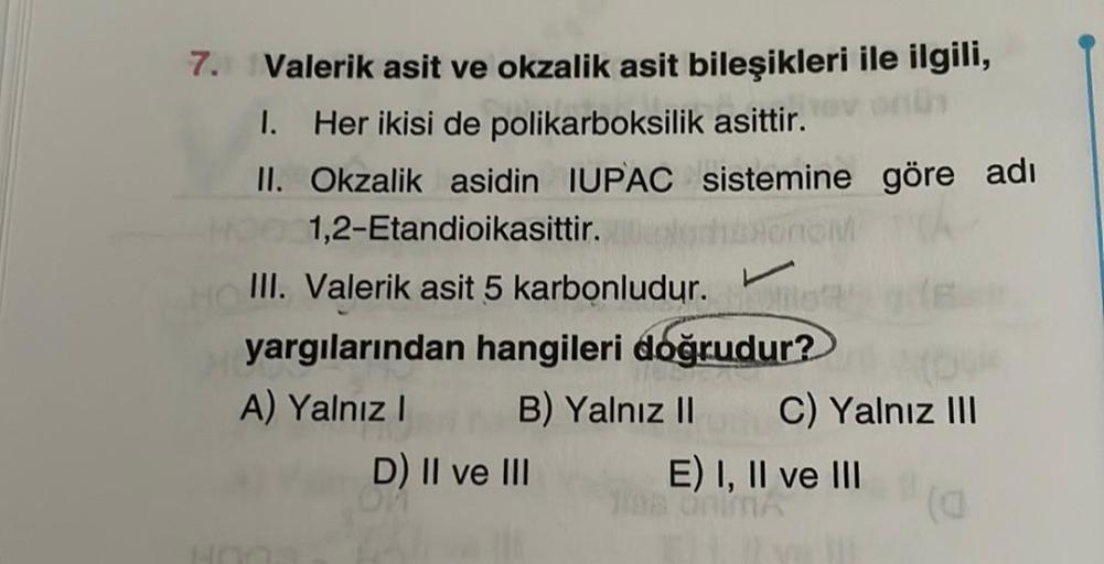 7.
Valerik asit ve okzalik asit bileşikleri ile ilgili,
I. Her ikisi de polikarboksilik asittir.
II. Okzalik asidin IUPAC sistemine göre adı
1,2-Etandioikasittir.
III. Valerik asit 5 karbonludur.
yargılarından hangileri doğrudur?
A) Yalnız B) Yalnız 11 C)