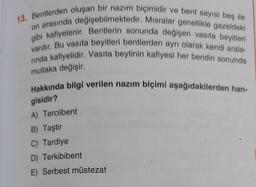 13. Bentlerden oluşan bir nazım biçimidir ve bent sayısı beş ile
on arasında değişebilmektedir. Misralar genellikle gazeldeki
gibi kafiyelenir. Bentlerin sonunda değişen vasıta beyitleri
vardır. Bu vasıta beyitleri bentlerden ayrı olarak kendi arala-
nnda kafiyelidir. Vasıta beytinin kafiyesi her bendin sonunda
mutlaka değişir.
Hakkında bilgi verilen nazım biçimi aşağıdakilerden han-
gisidir?
A) Terciibent
B) Taştir
C) Tardiye
D) Terkibibent
E) Serbest müstezat
