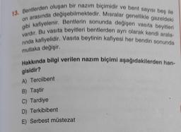 13. Bentlerden oluşan bir nazım biçimidir ve bent sayısı beş ile
on arasında değişebilmektedir. Misralar genellikle gazeldeki
gibi kafiyelenir. Bentlerin sonunda değişen vasıta beyitleri
vardır. Bu vasıta beyitleri bentlerden ayrı olarak kendi arala-
nnda kafiyelidir. Vasıta beytinin kafiyesi her bendin sonunda
mutlaka değişir.
Hakkında bilgi verilen nazım biçimi aşağıdakilerden han-
gisidir?
A) Terciibent
B) Taştir
C) Tardiye
D) Terkibibent
E) Serbest müstezat
