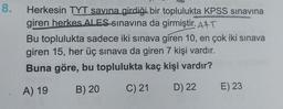 8. Herkesin TYT savina girdiği bir toplulukta KPSS sınavina
giren herkes ALES sınavına da girmiştir. Att
Bu toplulukta sadece iki sınava giren 10, en çok iki sınava
giren 15, her üç sınava da giren 7 kişi vardır.
Buna göre, bu toplulukta kaç kişi vardır?
B) 20
A) 19
C) 21
D) 22
E) 23