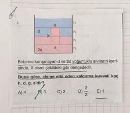 h
S
d
d
h
X
h
S
h
2d
Birbirine karışmayan d ve 2d yoğunluklu sıvıların içeri-
sinde, X cismi şekildeki gibi dengededir.
Buna göre, cisme etki eden kaldırma kuvveti kaç
h. d. g. s'dir?
A) 4
B) 3
C) 2
)
D)
E) 1