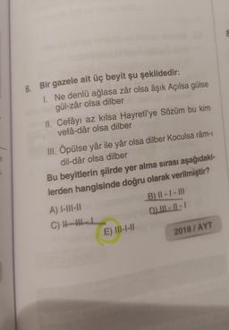 6. Bir gazele ait üç beyit şu şekildedir:
1. Ne denlü ağlasa zâr olsa âşık Açılsa gülse
gül-zâr olsa dilber
II. Cefâyı az kilsa Hayreti'ye Sözüm bu kim
vefâ-dâr olsa dilber
1
III. Öpülse yâr ile yâr olsa dilber Koculsa râm-
dil-dâr olsa dilber
Bu beyitlerin şiirde yer alma sırası aşağıdaki-
lerden hangisinde doğru olarak verilmiştir?
A) I-III-II
B) II - I - III
C)
D) III - 11 - 1
E) III-1-11
2018/AYT