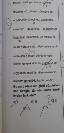 1. Metnin dilsel yorumudur söylem.
1.
Seslerin, sözcüklerin tümceye dö-
nüştürülme sürecinde, aralarında
II
yaratılan düşünsel, çağrışımsal
bağıntılar toplamıdır. Bir metnin ha-
III
muru, yaratıcısının dilsel teriyle karıl-
IV
mamışsa o metin ölü doğmuştur.
Benim gevşek dokulu, yığma ya da
V?
yığışımsal metinler diye nitelendir-
diklerim genellikle bu türdendir.
Bu parçadaki altı çizili sözcükler-
den hangisi tür yönünden öteki-
lerden farklıdır?
III
ASI
B) 11
D) IV
FSV
