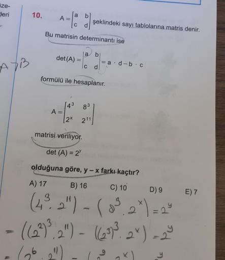 ze-
Heri
10.
a
A=
şeklindeki sayı tablolarına matris denir.
Bu matrisin determinantı ise
a
b
det(A)
ad-bc
AXB
c
d
formülü ile hesaplanır.
83
43
A=
2x
211
matrisi veriliyor.
det (A) = 2
olduğuna göre, y - x farkı kaçtır?
A) 17
B) 16
C) 10
D) 9
E) 7
2
(4², 2