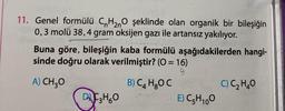 11. Genel formülü C H200 şeklinde olan organik bir bileşiğin
0,3 molü 38,4 gram oksijen gazı ile artansız yakılıyor.
Buna göre, bileşiğin kaba formülü aşağıdakilerden hangi-
sinde doğru olarak verilmiştir? (0 = 16)
9
A) CH30
B) C4 HOC
C) C2H40
DU C3H60
E) C5H100