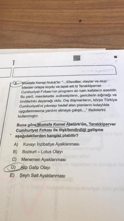 Oka
1
5
Mustafa Kemal Nutuk'ta: "...Efendiler, olaylar ve olup
bitenler ortaya koydu ve ispat etti ki Terakkiperver
Cumhuriyet Fırkası'nın programı en hain kafaların eseridir.
Bu parti, memlekette suikastçıların, gericilerin sığınağı ve
ümitlerinin dayanağı oldu. Dış düşmanların, körpe Türkiye
Cumhuriyeti'ni yıkmayı hedef alan planların kolaylıkla
uygulanmasına yardım etmeye çalıştı..." ifadelerini
kullanmıştır.
Buna göre Mustafa Kemal Atatürk'ün, Terakkiperver
Cumhuriyet Firkası ile ilişkilendirdiği gelişme
aşağıdakilerden hangisi olabilir?
A) Kuvayı İnzibatiye Ayaklanması
B) Bozkurt - Lotus Olay!
C) Menemen Ayaklanması
D) Alip Galip Olayı
E) Şeyh Sait Ayaklanması
-
