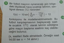 14
X
15
5 Bir futbol maçının oynanacağı gün bölge-
deki ölçülecek hava sıcaklığı tahmini, san-
tigrat derece (°C) türünden
111
f(x) = 10 sin ( 12 - 12 ) + 12
fonksiyonu ile modellenebilmektedir. Bu
futbol karşılaşmasının başlayacağı saat-
te sicaklık 17°C olarak tahmin edildiğine
göre maçın başlama saatinin kaç olabile-
ceğini bulunuz.
(x, saatleri ifade etmektedir. Örneğin saat
14.00 ise x = 14 alınır.)
1
