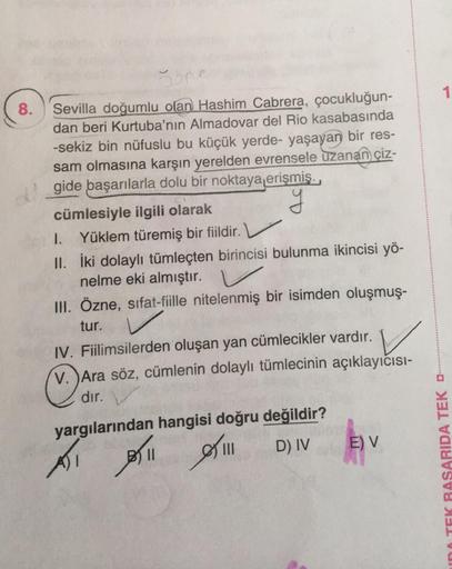 1
8. Sevilla doğumlu olan Hashim Cabrera, çocukluğun-
dan beri Kurtuba'nın Almadovar del Rio kasabasında
-sekiz bin nüfuslu bu küçük yerde- yaşayan bir res-
sam olmasına karşın yerelden evrensele uzanan çiz-
gide başarılarla dolu bir noktaya erişmiş.
cümle