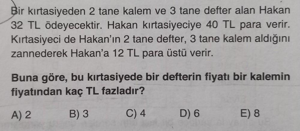 Bir kırtasiyeden 2 tane kalem ve 3 tane defter alan Hakan
32 TL ödeyecektir. Hakan kırtasiyeciye 40 TL para verir.
Kırtasiyeci de Hakan'ın 2 tane defter, 3 tane kalem aldığını
zannederek Hakan'a 12 TL para üstü verir.
Buna göre, bu kırtasiyede bir defterin