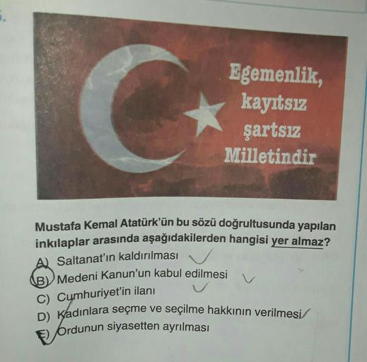 C
Egemenlik,
kayıtsız
şartsız
Milletindir
Mustafa Kemal Atatürk'ün bu sözü doğrultusunda yapılan
inkılaplar arasında aşağıdakilerden hangisi yer almaz?
A) Saltanat'ın kaldırılması
BV Medeni Kanun'un kabul edilmesi
C) Cumhuriyet'in ilanı
D) Kadınlara seçme