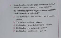 9.
-
Uçsuz bucaksız kara bir göğe benzeyen evin tava-
nindan eski günlerin boğuk uğultuları geliyordu.
Bu cümledeki ögelerin doğru sıralanışı aşağıda-
kilerin hangisinde verilmiştir?
A) Yer tamlayıcısı - zarf tümleci - belirtili nesne
yüklem
B) Yer tamlayıcısi - Özne - yüklem
C) Zarf tümleci - Özne - belirtili nesne - yüklem
D) Zarf tümleci - yer tamlayıcısı - yüklem
E) Zarf tümleci - belirtili nesne - yüklem
-
-