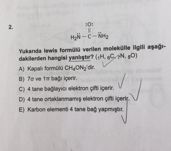 2.
-
:0:
II
HZN - C-NH2
Yukarıda lewis formülü verilen molekülle ilgili aşağı-
dakilerden hangisi yanlıştır? (1H, 6C-4N, 80)
A) Kapalı formülü CH4ON2'dir.
B) 70 ve 11 bağı içerir.
C) 4 tane bağlayıcı elektron çifti içerir.
D) 4 tane ortaklanmamış elektron 