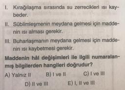 1. Kırağılaşma sırasında su zerrecikleri isi kay-
beder.
II. Süblimleşmenin meydana gelmesi için madde-
nin isi alması gerekir.
III. Buharlaşmanın meydana gelmesi için madde-
nin isi kaybetmesi gerekir.
Maddenin hâl değişimleri ile ilgili numaralan-
mış bilgilerden hangileri doğrudur?
A) Yalnız II B) I ve II C) I ve III
D) II ve III E) I, II ve III
