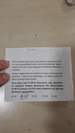 22.10
8. Eski model bir televizyonu olan Gürkan'ın televizyonu belli
bir süre seyredildikten sonra isinip kendiliğinden kapan-
makta ve bir süre sonra soğuyup kendiliğinden tekrar açıl-
maktadır.
Gürkan, değişmeyen bu süreleri not almış ve televizyonun
açıldıktan 1 saat sonra kapandığını, 20 dakika sonra ise
tekrar açıldığını fark etmiştir.
Buna göre, saat 21:00'de televizyonu açıp seyretme-
ye başlayan Gürkan televizyona hiç dokunmadan
23:00'te başlayıp 23:45'te biten programin en çok kaç
dakikasını seyredebilir?
A) 20
B) 25
C) 30
D) 35
E) 40
