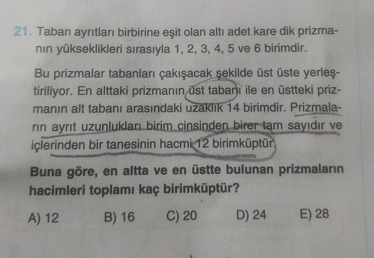 21. Taban ayrıtları birbirine eşit olan altı adet kare dik prizma-
nin yükseklikleri sırasıyla 1, 2, 3, 4, 5 ve 6 birimdir.
Bu prizmalar tabanları çakışacak şekilde üst üste yerleş-
tiriliyor. En alttaki prizmanın üst tabanı ile en üstteki priz-
manın alt 