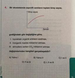 4. Bir ekosistemde saprofit canlıların toplam birey sayısı,
Birey sayisi
Zaman
grafiğindeki gibi değiştiğine göre;
1. topraktaki organik artiklarin azalması,
II. inorganik madde miktarının artması,
III. atmosfere verilen Co, miktarının artması
değişimlerinden hangileri gerçekleşebilir?
A) Yalnız!
B) Yalnız II
C) I ve II
D) II ve III
E) I, II ve III
Yayınları
ji
