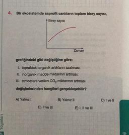 4. Bir ekosistemde saprofit canlıların toplam birey sayısı,
Birey sayisi
Zaman
grafiğindeki gibi değiştiğine göre;
1. topraktaki organik artiklarin azalması,
II. inorganik madde miktarının artması,
III. atmosfere verilen Co, miktarının artması
değişimlerinden hangileri gerçekleşebilir?
A) Yalnız!
B) Yalnız II
C) I ve II
D) II ve III
E) I, II ve III
Yayınları
ji
