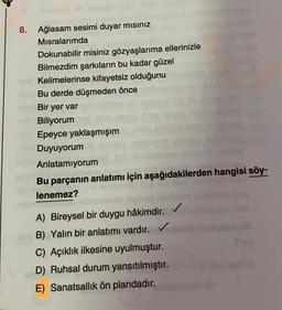 8. Ağlasam sesimi duyar misiniz
Misralarımda
Dokunabilir misiniz gözyaşlarıma ellerinizle
Bilmezdim şarkıların bu kadar güzel
Kelimelerinse kifayetsiz olduğunu
Bu derde düşmeden önce
Bir yer var
Biliyorum
Epeyce yaklaşmışım
Duyuyorum
Anlatamıyorum
Bu parçanın anlatımı için aşağıdakilerden hangisi söy-
lenemez?
A) Bireysel bir duygu hâkimdir.
B) Yalın bir anlatımı vardır.
C) Açıklık ilkesine uyulmuştur.
D) Ruhsal durum yansıtılmıştır.
E) Sanatsallik ön plandadır.