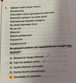 8. Ağlasam sesimi duyar misiniz
Misralarımda
Dokunabilir misiniz gözyaşlarıma ellerinizle
Bilmezdim şarkıların bu kadar güzel
Kelimelerinse kifayetsiz olduğunu
Bu derde düşmeden önce
Bir yer var
Biliyorum
Epeyce yaklaşmışım
Duyuyorum
Anlatamıyorum
Bu parçanın anlatımı için aşağıdakilerden hangisi söy-
lenemez?
A) Bireysel bir duygu hâkimdir.
B) Yalın bir anlatımı vardır.
C) Açıklık ilkesine uyulmuştur.
D) Ruhsal durum yansıtılmıştır.
E) Sanatsallik ön plandadır.
