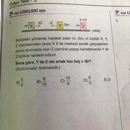Ödev Tes
LİSELERİ İÇİN
FEN LI
FEN
v=0
3.
1.
3V
-V
m X
Y 2m
m z
im yatay
Şekildeki yönlerde hareket eden m, 2m, m kütleli X, Y,
Z cisimlerinden önce Y, X ile merkezi esnek çarpıştıktan
sonra durmakta olan Z cismine çarpıp kenetlenerek Y ile
Z birlikte hareket ediyor.
Buna göre, Y ile Z nin ortak hızı kaç v dir?
(Sürtünmeler önemsizdir.)
9
10
10
C)
E)3
A)