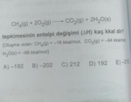 CH_(g) + 2029) - CO2(g) + 2H20(s)
tepkimesinin entalpi değişimi (AH) kaç kkal dir?
(Oluşma sılan CH. g) = -18 kkal/mol, CO2(g) = -94 kkallime
H2O(s) = -68 kkal/mol)
(
A) -192B) -202 C) 212 D) 192 E) -212