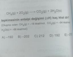 CH_(g) + 2029) - CO2(g) + 2H20(s)
tepkimesinin entalpi değişimi (AH) kaç kkal dir?
(Oluşma sılan CH. g) = -18 kkal/mol, CO2(g) = -94 kkallime
H2O(s) = -68 kkal/mol)
(
A) -192B) -202 C) 212 D) 192 E) -212
