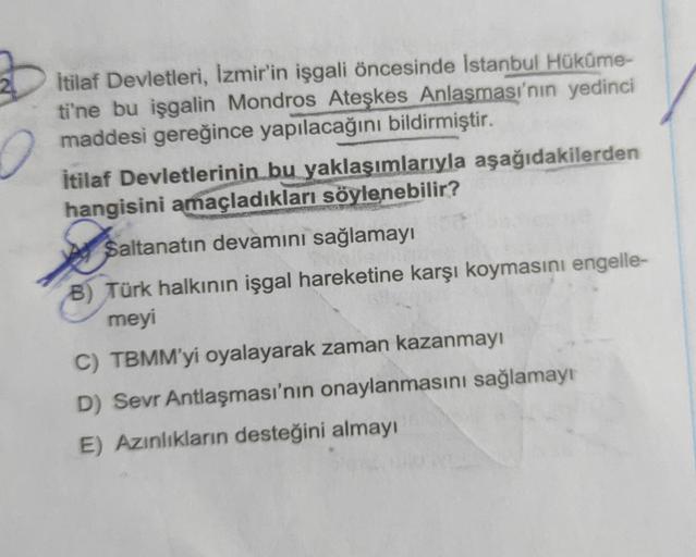 İtilaf Devletleri, Izmir'in işgali öncesinde İstanbul Hüküme-
ti'ne bu işgalin Mondros Ateşkes Anlaşması'nın yedinci
maddesi gereğince yapılacağını bildirmiştir.
İtilaf Devletlerinin bu yaklaşımlarıyla aşağıdakilerden
hangisini amaçladıkları söylenebilir?
