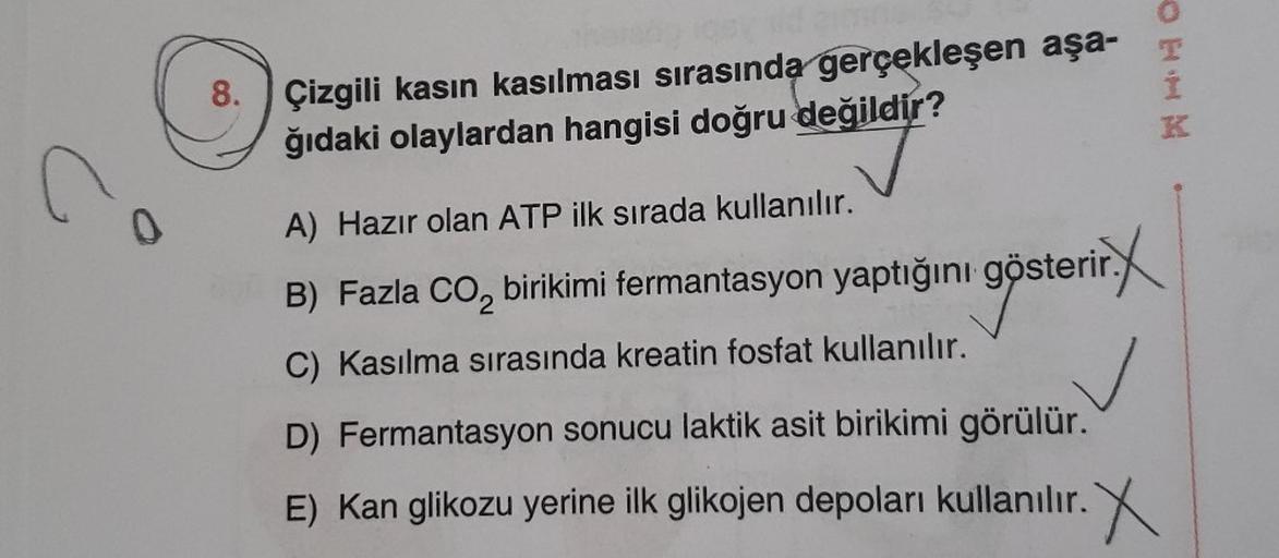 OH
8.
Çizgili kasin kasılması sırasında gerçekleşen aşa-
ğıdaki olaylardan hangisi doğru değildir?
K
A) Hazır olan ATP ilk sırada kullanılır.
B) Fazla co, birikimi fermantasyon yaptığını gösterir.
,
göster
C) Kasılma sırasında kreatin fosfat kullanılır.
D)