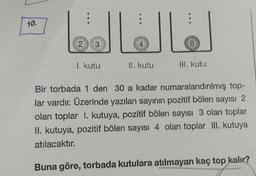 :
10.
JU
2
3
4
8
1. kutu
II. Kutu
III. Kutu
Bir torbada 1 den 30 a kadar numaralandırılmış top-
lar vardır. Üzerinde yazılan sayının pozitif bölen sayısı 2
olan toplar I. kutuya, pozitif bölen sayısı 3 olan toplar
II. kutuya, pozitif bölen sayısı 4 olan toplar III. kutuya
atılacaktır.
Buna göre, torbada kutulara atılmayan kaç top kalır?