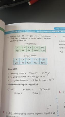 Big Kava
YAKLAŞIM, LİMİTİN ÖZELLİKLERİ - POLINOM FONKSİYONUNUN LIMITI
4.
lim
x
1. Aşağıda f(x) = 18 - x ve g(x) = 15 - x fonksiyonla-
ninda bazı x değerlerine karşılık gelen y değerleri
tablolarla gösterilmiştir.
y = f(x) tablosu
limitinin
Buna
X
4,8
4,9
4,95
lerden
4,99
13,01
f(x)
13,2
13,1
13,05
A) 2
y = g(x) tablosu
X
4,8
4,9
4,95
4,7
10,3
g(x)
10,2
10,1
10,05
Buna göre,
1. f fonksiyonunda x -- 5 iken f(x) — 13+ V
II. g fonksiyonunda x → 5 iken g(x) — 10
III. (f + g) fonksiyonunda x 5 iken (f + g)(x) - 23
ifadelerinden hangileri doğrudur?
A) Yalnız
D) I ve II
B) Yalnız 11 C) Yalnız III
E) I ve III
5. ko
H
1
Z
o
E
E
R
2. y = f(x) fonksiyonunda x gerçel sayısının artarak 6 ya
yaklastığı bilinmur
N
