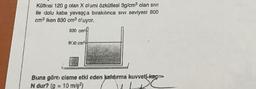 Kütlesi 120 g olan X cismi özkütlesi 3g/cm olan sivi
ile dolu kaba yavaşça bırakılınca sivi seviyesi 800
cms iken 830 cm oluyor.
830 cm
8730 cm
Buna göre cisme etki eden kaldırma kuvveti-kar>
N dur? (g = 10 m/s2)