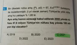 fonksiyonu
13. Bir ülkedeki nüfus artış (P), p(t) = 67, 8.e0,0183.t
ile modellenmiştir. (t yıl olarak zaman) Türkiye'de yıllık nüfus
artış hız yaklaşık % 1,85 tir.
Aynı artış hızının süreceği kabul edilerek 2000 yılında nü-
fusu 67,8 milyon Türkiye'nin nüfusu kaç yılında 100 mil-
yon kişi olacaktır?
A) 2019
B) 2020
C) 2021
D) 2022
E) 2023