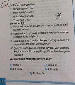 X
* Faruk Nafiz Çamlıbel
* Orhan Seyri Orhon
* Halit Fahri Ozansoy
* Enis Behiç Koryürek
* Yusuf Ziya Ortaç
Bu şairler için
I. İlk şiirlerinde aruz ölçüsü, daha sonra hece ölçüsü
kullanılmışlardır.
II. Kendilerine özgü imge düzenleri yaratarak sembo-
lizmden etkilenmişlerdir.
III. Şiirde sade ve özentisiz bir yol izlemiş, süsten ve
yapmacıklıktan uzak durmuşlardır.
IV. Şiirlerde daha çok, memleket sevgisi, yurt güzellik-
leri, kahramanlık ve yiğitlik gibi konuları dile getir-
mişlerdir.
yargılarından hangileri söylenebilir?
A) Yalnız II
C) I, II ve IV
B) Yalnız III
D) I, III ve IV
E) II, III ve IV
182
