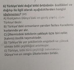 6) Türkiye'deki doğal bitki örtüsünün özellikleri ve
dağılışı ile ilgili olarak aşağıdakilerden hangisi
söylenemez? (5P)
A) Kızılçamın Dünya'daki en geniş yayılış alanı
Türkiye'dedir.
B) Türkiye'deki ormanların yarıdan fazlası Karadeniz
kıyılarında yer alır.
C) Ülkemizdeki bitkilerin yaklaşık üçte biri relikt
(kalıntı) özellik taşımaktadır.
D) Türkiye'de yer şekillerinin engebeli ve yüksek
olması bitki çeşitliliğini artırmıştır.
E) Türkiye, bitki türü çeşitliliği bakımından
Dünya'nın en zengin ülkelerinden biridir.