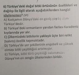 6) Türkiye'deki doğal bitki örtüsünün özellikleri ve
dağılışı ile ilgili olarak aşağıdakilerden hangisi
söylenemez? (5P)
A) Kızılçamın Dünya'daki en geniş yayılış alanı
Türkiye'dedir.
B) Türkiye'deki ormanların yarıdan fazlası Karadeniz
kıyılarında yer alır.
C) Ülkemizdeki bitkilerin yaklaşık üçte biri relikt
(kalıntı) özellik taşımaktadır.
D) Türkiye'de yer şekillerinin engebeli ve yüksek
olması bitki çeşitliliğini artırmıştır.
E) Türkiye, bitki türü çeşitliliği bakımından
Dünya'nın en zengin ülkelerinden biridir.
