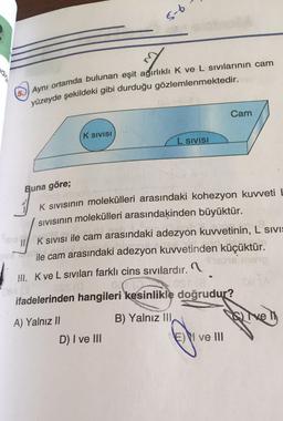 5-6
(5.)) Aynı ortamda bulunan eşit ağırlıklı K ve L sivilarının cam
yüzeyde şekildeki gibi durduğu gözlemlenmektedir.
Cam
K SIVISI
L SIVISI
Buna göre;
K sivisinin molekülleri arasındaki kohezyon kuvveti L
Sivisinin molekülleri arasındaķinden büyüktür.
K SIVISI ile cam arasındaki adezyon kuvvetinin, L SIVI:
ile cam arasındaki adezyon kuvvetinden küçüktür.
III. K ve L siviları farklı cins sivılardır. 1.
.
OST
ifadelerinden hangileri kesinlikle doğrudur?
B) Yalnız III,
live
A) Yalnız 11
D) I ve III
Ei ve III
