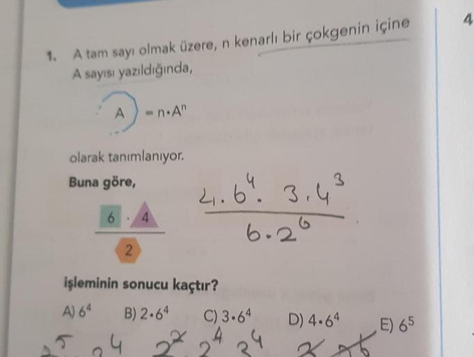 4
1. A tam sayı olmak üzere, n kenarlı bir çokgenin içine
A sayısı yazıldığında
A
in An
olarak tanımlanıyor.
Buna göre,
3
2.64.3.4
6
4
6.26
2
işleminin sonucu kaçtır?
A) 64 B) 2-64
C) 3.64
4
D) 4.64
E) 65
R
5
4 222
4
C
Kot