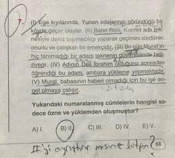 A
(1) Ege kıyılarında, Yunan adalarının göründüğü bir
kövde geçer olaylar. (II) Bahri Reis, Kismet adlı tek-
nesiyle deniz taşımacılığı yaparak geçimini sürdüren
onurlu ve çalışkan bir emekçidir. (III) Bir gün Murat'ın
hiç tanımadığı bir adam teknenin güvertesinde beli-
riverir. (IV) Adının Deli İbrahim olduğunu sonradan
öğrendiği bu adam, ambara yükleme yapmaktadır.
(V) Murat, babasının haberi olmadığı için bu işe en-
gel olmaya çalışır.
dit weleg
Yukarıdaki numaralanmış cümlelerin hangisi sa-
dece özne ve yüklemden oluşmuştur?
A) I.
B) II.
C) III.
D) IV.
E) V.
61
#iyi ayrıętion mising letter Con
