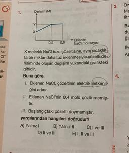 3.
ÖZ
Mg
litr
1.
Derişim (M)
Y
Bu
x
du
ği
0,2
0,6
→Eklenen
NaCl mol sayısı
(M
daki
ka-
cr
olar
A)
X molarlık NaCl tuzu çözeltisine, aynı sıcaklık-
ta bir miktar daha tuz eklenmesiyle çözelti de-
rişiminde oluşan değişim yukarıdaki grafikteki
gibidir.
Si-
ar-
4.
Buna göre,
1. Eklenen NaCl, çözeltinin elektrik iletkenli-
ğini artırır.
II. Eklenen NaCl’nin 0,4 molü çözünmemiş-
tir.
III. Başlangıçtaki çözelti doymamıştır.
yargılarından hangileri doğrudur?
A) Yalnız! B) Yalnız II C) I ve III
D) II ve III E) I, II ve III
Z
Finevi