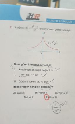 HIZ VE RENK
>> LİMİTTE BELİRSİZLİK -
7. Aşağıda f(x)
x² + 1
-
x2
fonksiyonunun grafiği verilmiştir.
AY
y=*1
→ X
O
n
Buna göre, f fonksiyonuyla ilgili,
1. Alabileceği en küçük değer 1 dir.
II.
lim f(x) = 1 dir.
X -
III. Görüntü kümesi (1, c) olur.
ifadelerinden hangileri doğrudur?
A) Yalnız!
D) I ve II
B) Yalnız 11
C) Yalnız III
E) II ve III
IHIO