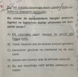 9.
Bu her şubatta tomurcuğa duran çiçeğin doğa ko-
şullarına direnişinin öyküsüdür.
Bu cümle ile aşağıdakilerin hangisi arasında
ögeleri ve ögelerinin dizilişi yönünden bir ben-
zerlik vardır?
C
A) Elli yaşındaki adam utangaç bir çocuk gibi
önüne baktı.
C
B) Yazar, heyecan dolu bir serüven sunuyor gençlere.
C) Denizcinin gözünde ne merhamet ne de arzu
vardı.
C
D) Günün son turuncu işığı da sönmek üzere idi.
E) Bu ses duyulduğu vakit tehlike yaklaşıyor de-
mektir.