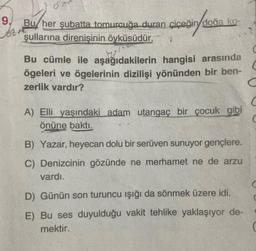 9.
Bu her şubatta tomurcuğa duran çiçeğin doğa ko-
şullarına direnişinin öyküsüdür.
Bu cümle ile aşağıdakilerin hangisi arasında
ögeleri ve ögelerinin dizilişi yönünden bir ben-
zerlik vardır?
C
A) Elli yaşındaki adam utangaç bir çocuk gibi
önüne baktı.
C
B) Yazar, heyecan dolu bir serüven sunuyor gençlere.
C) Denizcinin gözünde ne merhamet ne de arzu
vardı.
C
D) Günün son turuncu işığı da sönmek üzere idi.
E) Bu ses duyulduğu vakit tehlike yaklaşıyor de-
mektir.
